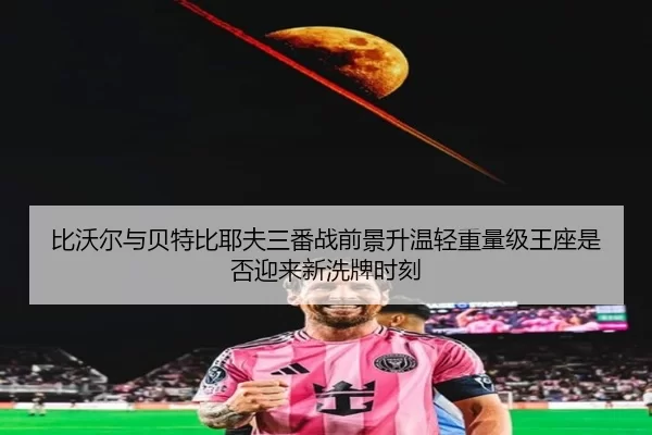 比沃尔与贝特比耶夫三番战前景升温轻重量级王座是否迎来新洗牌时刻