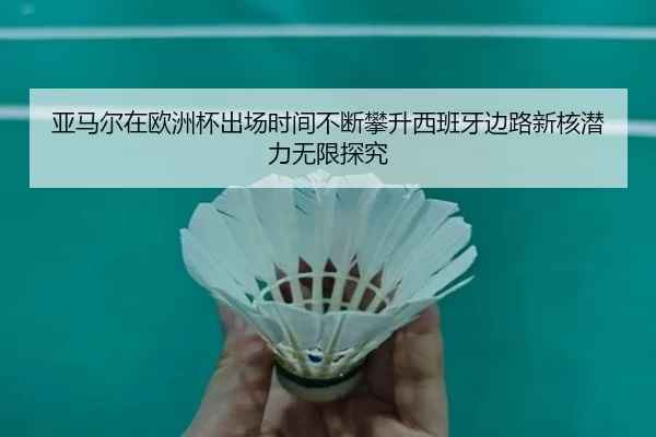 亚马尔在欧洲杯出场时间不断攀升西班牙边路新核潜力无限探究 | worldcup